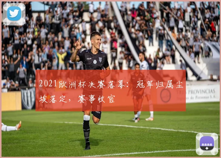 2021欧洲杯决赛落幕：冠军归属尘埃落定，赛事收官