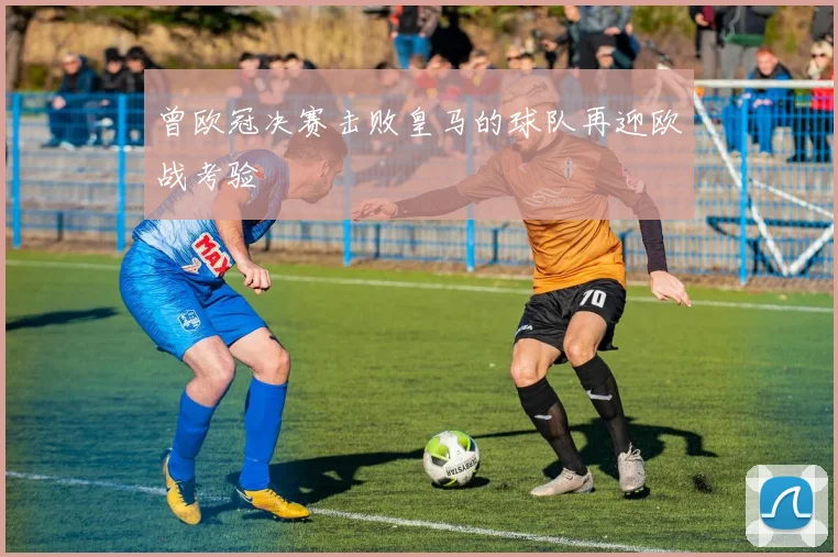 曾欧冠决赛击败皇马的球队再迎欧战考验